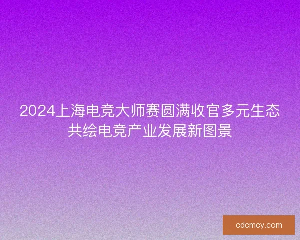 2024上海电竞大师赛圆满收官多元生态共绘电竞产业发展新图景