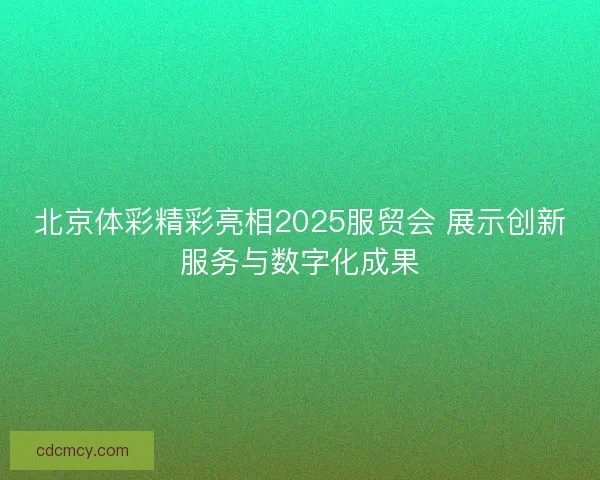 北京体彩精彩亮相2025服贸会 展示创新服务与数字化成果