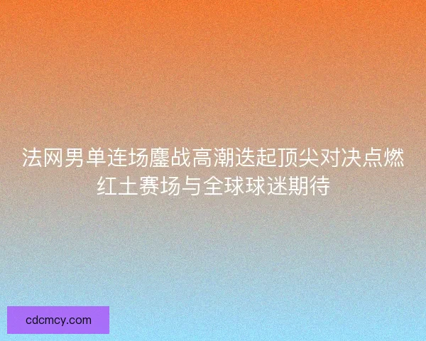 法网男单连场鏖战高潮迭起顶尖对决点燃红土赛场与全球球迷期待