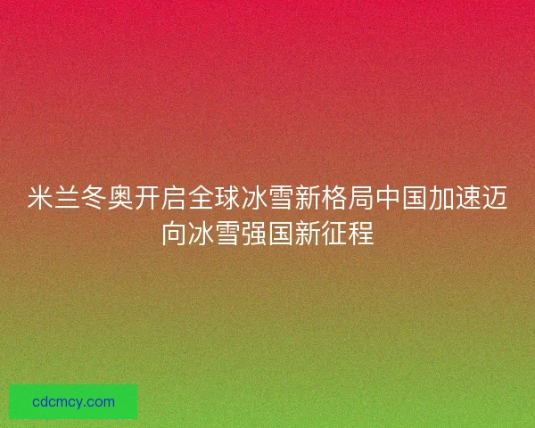 米兰冬奥开启全球冰雪新格局中国加速迈向冰雪强国新征程